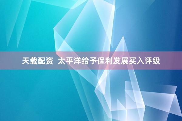 天载配资  太平洋给予保利发展买入评级