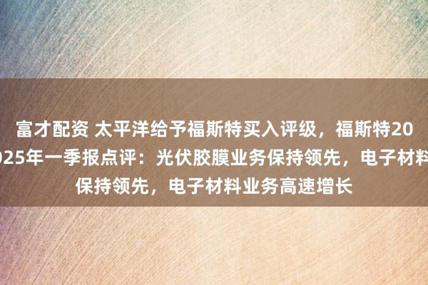 富才配资 太平洋给予福斯特买入评级，福斯特2024年年报与2025年一季报点评：光伏胶膜业务保持领先，电子材料业务高速增长