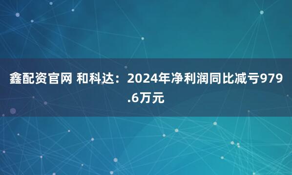 鑫配资官网 和科达：2024年净利润同比减亏979.6万元