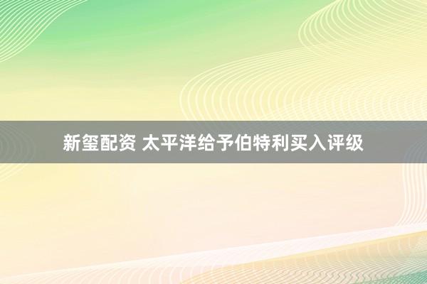 新玺配资 太平洋给予伯特利买入评级