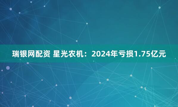 瑞银网配资 星光农机：2024年亏损1.75亿元
