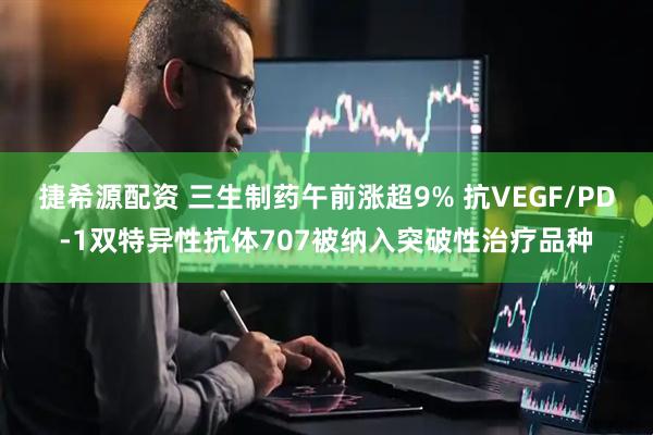捷希源配资 三生制药午前涨超9% 抗VEGF/PD-1双特异性抗体707被纳入突破性治疗品种