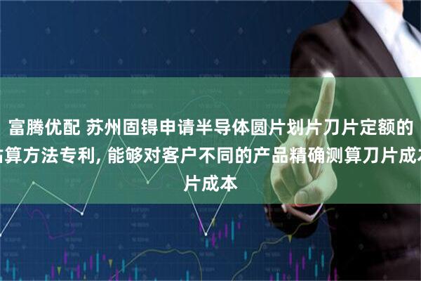 富腾优配 苏州固锝申请半导体圆片划片刀片定额的估算方法专利, 能够对客户不同的产品精确测算刀片成本