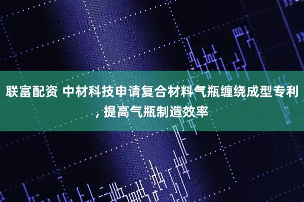 联富配资 中材科技申请复合材料气瓶缠绕成型专利, 提高气瓶制造效率