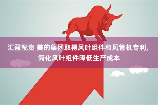 汇盈配资 美的集团取得风叶组件和风管机专利, 简化风叶组件降低生产成本