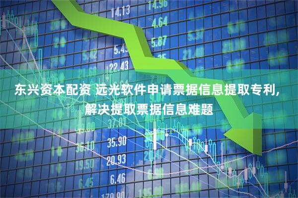 东兴资本配资 远光软件申请票据信息提取专利, 解决提取票据信息难题