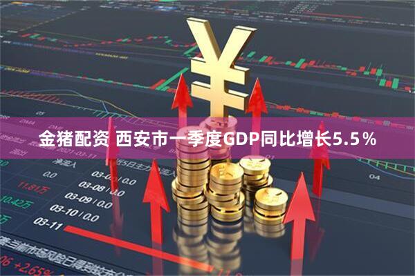 金猪配资 西安市一季度GDP同比增长5.5％