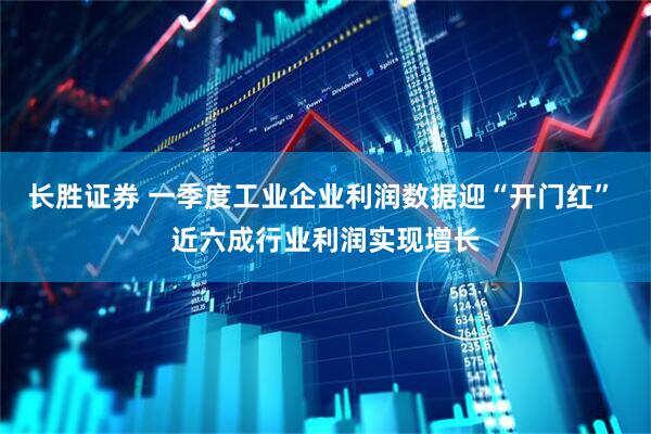 长胜证券 一季度工业企业利润数据迎“开门红” 近六成行业利润实现增长