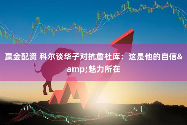赢金配资 科尔谈华子对抗詹杜库：这是他的自信&魅力所在