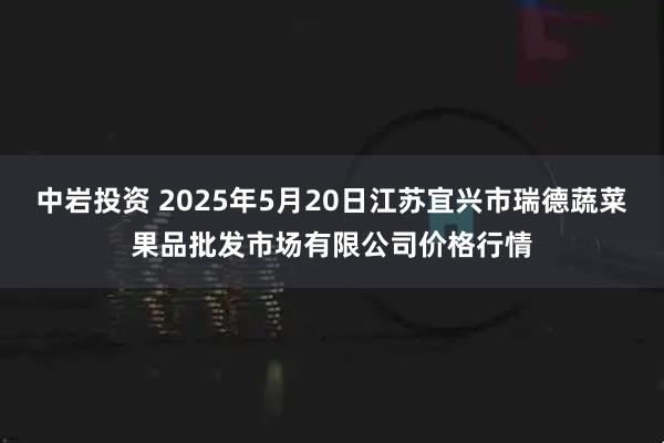 中岩投资 2025年5月20日江苏宜兴市瑞德蔬菜果品批发市场有限公司价格行情