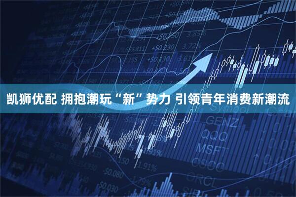 凯狮优配 拥抱潮玩“新”势力 引领青年消费新潮流