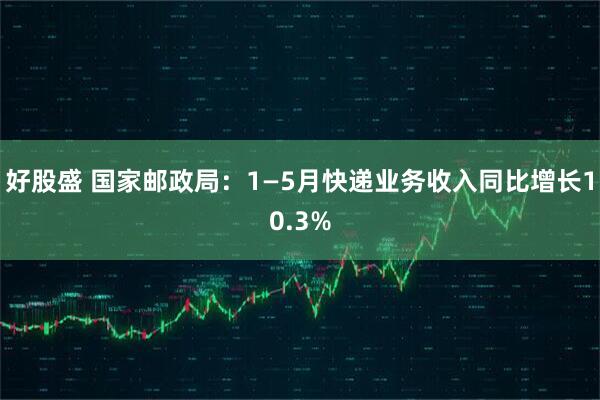 好股盛 国家邮政局：1—5月快递业务收入同比增长10.3%