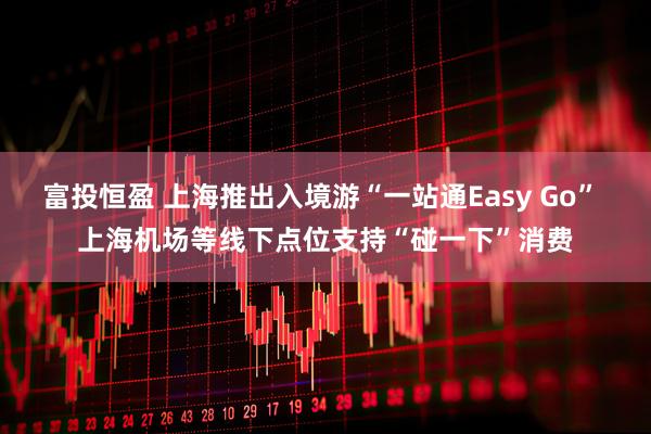 富投恒盈 上海推出入境游“一站通Easy Go” 上海机场等线下点位支持“碰一下”消费