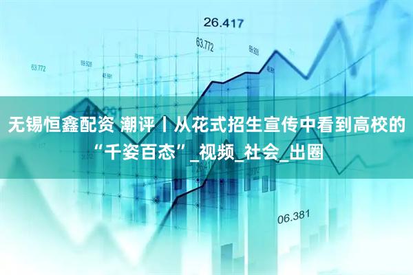 无锡恒鑫配资 潮评丨从花式招生宣传中看到高校的“千姿百态”_视频_社会_出圈