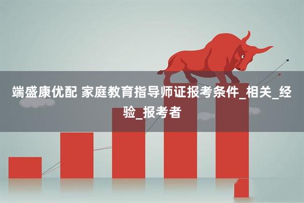 端盛康优配 家庭教育指导师证报考条件_相关_经验_报考者