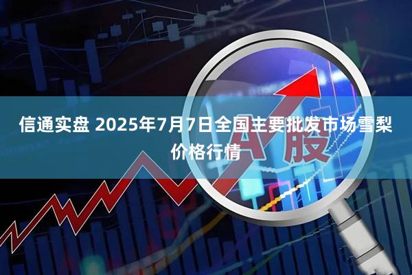 信通实盘 2025年7月7日全国主要批发市场雪梨价格行情
