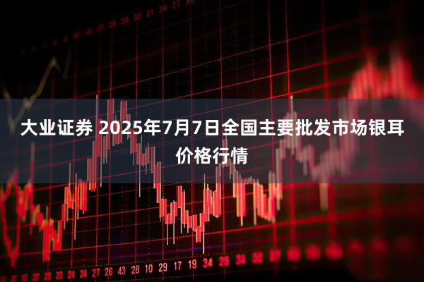 大业证券 2025年7月7日全国主要批发市场银耳价格行情