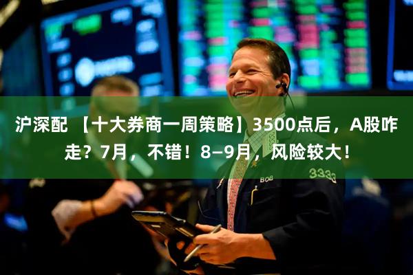 沪深配 【十大券商一周策略】3500点后，A股咋走？7月，不错！8—9月，风险较大！