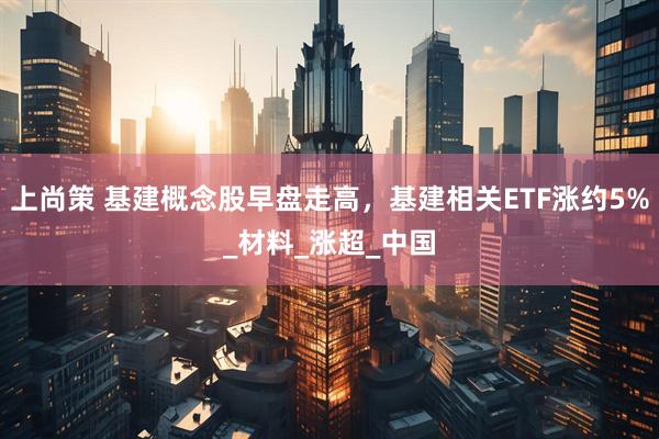 上尚策 基建概念股早盘走高，基建相关ETF涨约5%_材料_涨超_中国