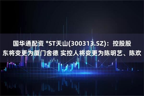 国华通配资 *ST天山(300313.SZ)：控股股东将变更为厦门舍德 实控人将变更为陈明艺、陈欢