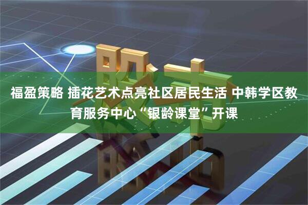 福盈策略 插花艺术点亮社区居民生活 中韩学区教育服务中心“银龄课堂”开课