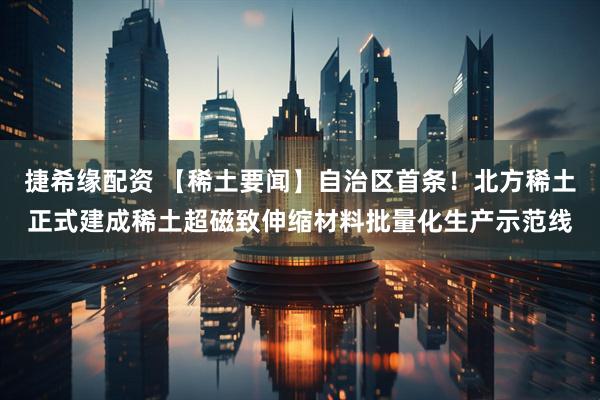 捷希缘配资 【稀土要闻】自治区首条！北方稀土正式建成稀土超磁致伸缩材料批量化生产示范线