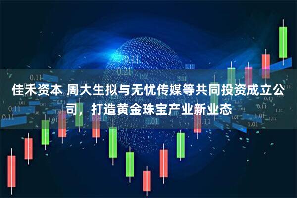 佳禾资本 周大生拟与无忧传媒等共同投资成立公司，打造黄金珠宝产业新业态