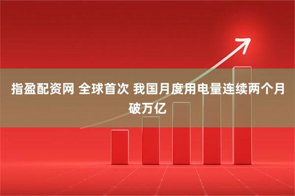 指盈配资网 全球首次 我国月度用电量连续两个月破万亿