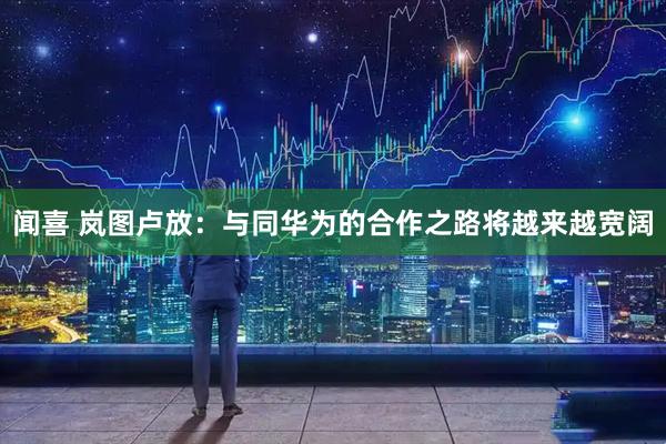 闻喜 岚图卢放：与同华为的合作之路将越来越宽阔