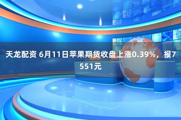 天龙配资 6月11日苹果期货收盘上涨0.39%，报7551元