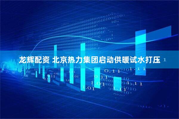 龙辉配资 北京热力集团启动供暖试水打压