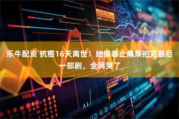 乐牛配资 抗癌16天离世！她揣着止痛泵拍完最后一部剧，全网哭了
