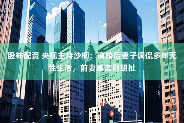 股神配资 央视主持沙桐：离婚后妻子调侃多年无性生活，前妻直言别胡扯