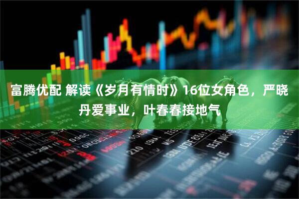 富腾优配 解读《岁月有情时》16位女角色，严晓丹爱事业，叶春春接地气