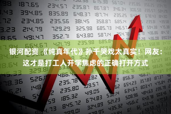 银河配资 《纯真年代》孙千哭戏太真实！网友：这才是打工人开学焦虑的正确打开方式