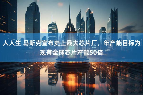 人人生 马斯克宣布史上最大芯片厂，年产能目标为现有全球芯片产能50倍