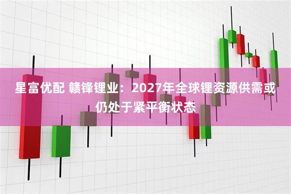 星富优配 赣锋锂业：2027年全球锂资源供需或仍处于紧平衡状态
